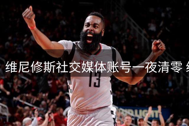 维尼修斯社交媒体账号一夜清零 续约谈判陷入僵局？